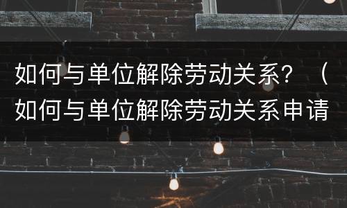 如何与单位解除劳动关系？（如何与单位解除劳动关系申请）