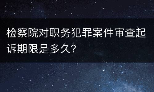 检察院对职务犯罪案件审查起诉期限是多久？