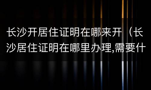 长沙开居住证明在哪来开（长沙居住证明在哪里办理,需要什么证件）