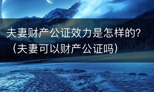 夫妻财产公证效力是怎样的？（夫妻可以财产公证吗）