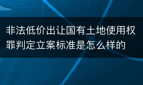 非法低价出让国有土地使用权罪判定立案标准是怎么样的