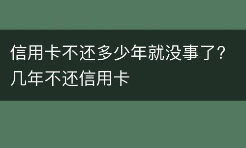 信用卡不还多少年就没事了? 几年不还信用卡