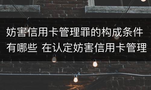 妨害信用卡管理罪的构成条件有哪些 在认定妨害信用卡管理罪时,要注意窃取