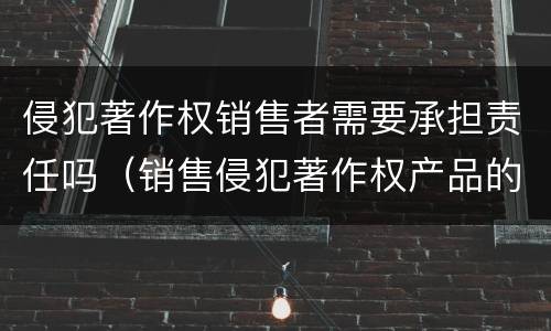 侵犯著作权销售者需要承担责任吗（销售侵犯著作权产品的责任）