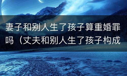 妻子和别人生了孩子算重婚罪吗（丈夫和别人生了孩子构成重婚罪吗）
