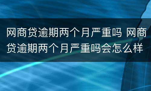网商贷逾期两个月严重吗 网商贷逾期两个月严重吗会怎么样