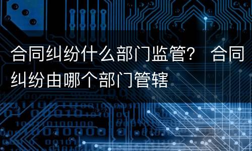 合同纠纷什么部门监管？ 合同纠纷由哪个部门管辖