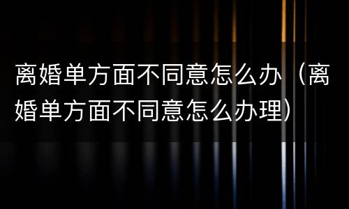 离婚单方面不同意怎么办（离婚单方面不同意怎么办理）