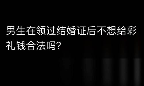 男生在领过结婚证后不想给彩礼钱合法吗？
