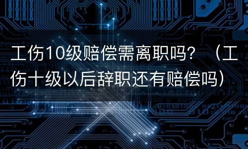 工伤10级赔偿需离职吗？（工伤十级以后辞职还有赔偿吗）