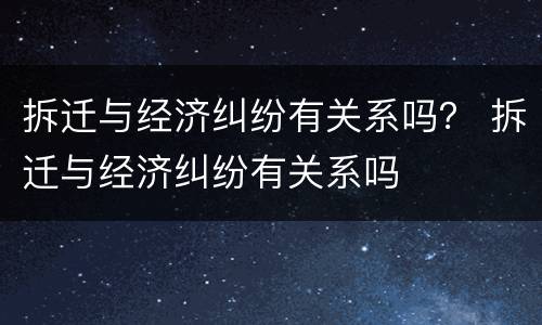 拆迁与经济纠纷有关系吗？ 拆迁与经济纠纷有关系吗