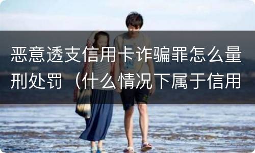 恶意透支信用卡诈骗罪怎么量刑处罚（什么情况下属于信用卡诈骗罪）