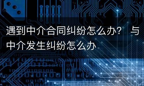 遇到中介合同纠纷怎么办？ 与中介发生纠纷怎么办