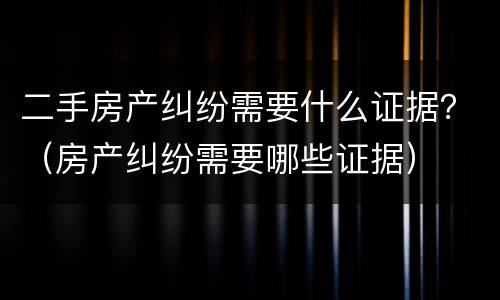二手房产纠纷需要什么证据？（房产纠纷需要哪些证据）