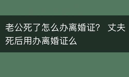 老公死了怎么办离婚证？ 丈夫死后用办离婚证么