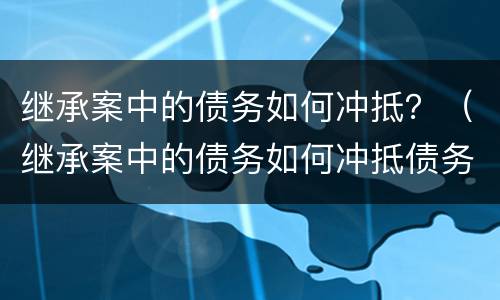 继承案中的债务如何冲抵？（继承案中的债务如何冲抵债务）