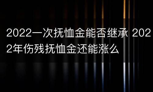 2022一次抚恤金能否继承 2022年伤残抚恤金还能涨么