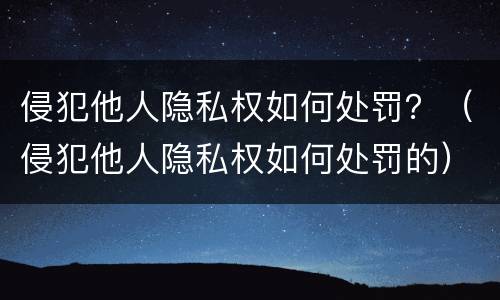 侵犯他人隐私权如何处罚？（侵犯他人隐私权如何处罚的）