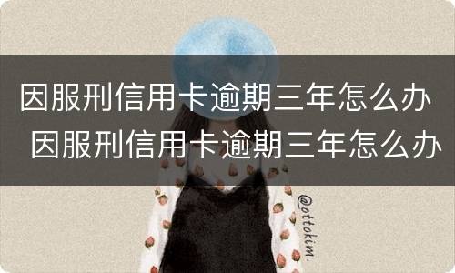 因服刑信用卡逾期三年怎么办 因服刑信用卡逾期三年怎么办出来还可以免息吧