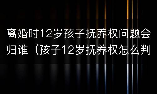 离婚时12岁孩子抚养权问题会归谁（孩子12岁抚养权怎么判）