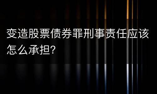 变造股票债券罪刑事责任应该怎么承担？