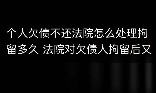 个人欠债不还法院怎么处理拘留多久 法院对欠债人拘留后又不还债怎么办