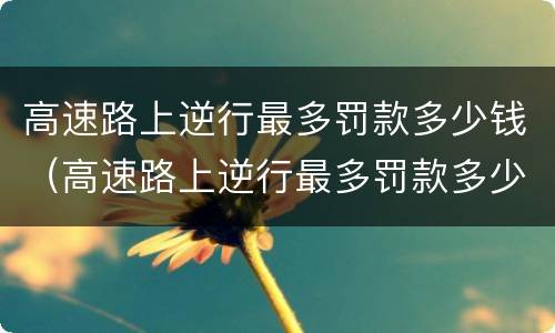 高速路上逆行最多罚款多少钱（高速路上逆行最多罚款多少钱啊）
