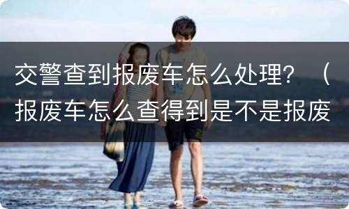 交警查到报废车怎么处理？（报废车怎么查得到是不是报废）