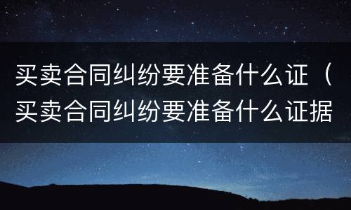 买卖合同纠纷要准备什么证（买卖合同纠纷要准备什么证据）