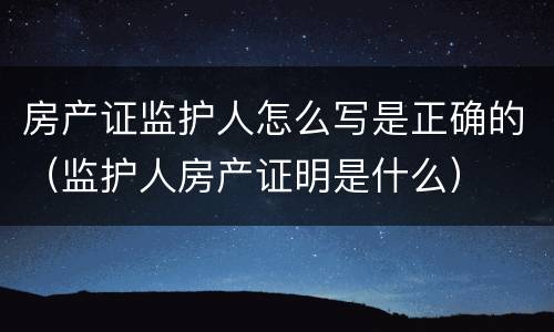 房产证监护人怎么写是正确的（监护人房产证明是什么）
