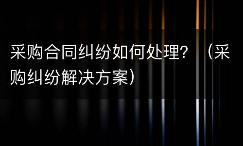 采购合同纠纷如何处理？（采购纠纷解决方案）