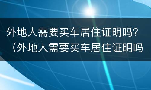 外地人需要买车居住证明吗？（外地人需要买车居住证明吗）