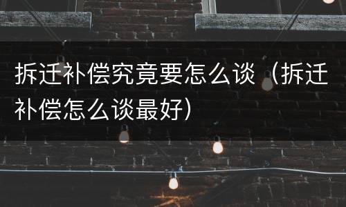 拆迁补偿究竟要怎么谈（拆迁补偿怎么谈最好）