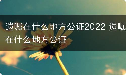 遗嘱在什么地方公证2022 遗嘱在什么地方公证