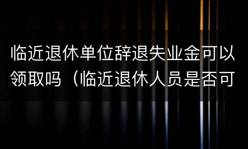 临近退休单位辞退失业金可以领取吗（临近退休人员是否可以辞退）