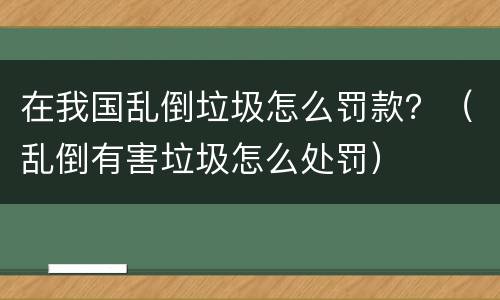 在我国乱倒垃圾怎么罚款？（乱倒有害垃圾怎么处罚）