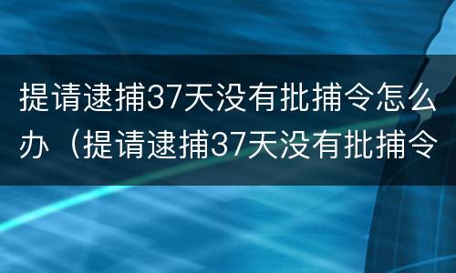 提请逮捕37天没有批捕令怎么办（提请逮捕37天没有批捕令怎么办呢）