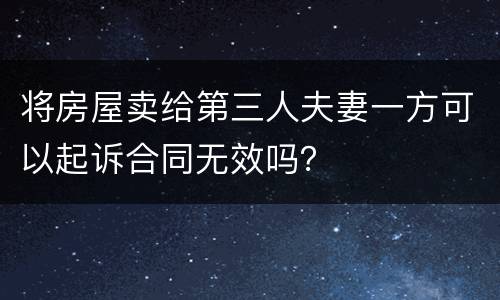 将房屋卖给第三人夫妻一方可以起诉合同无效吗？