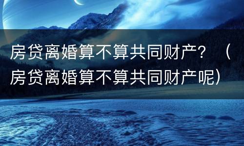 房贷离婚算不算共同财产？（房贷离婚算不算共同财产呢）