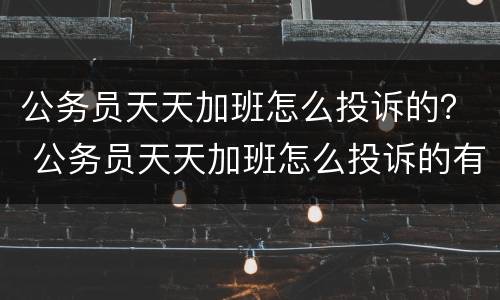 公务员天天加班怎么投诉的？ 公务员天天加班怎么投诉的有效