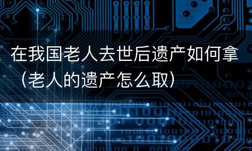 在我国老人去世后遗产如何拿（老人的遗产怎么取）