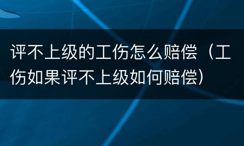 评不上级的工伤怎么赔偿（工伤如果评不上级如何赔偿）