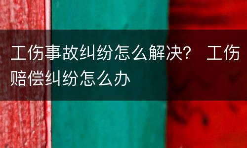 工伤事故纠纷怎么解决？ 工伤赔偿纠纷怎么办