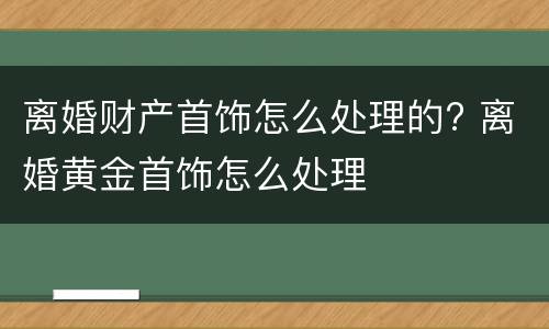 离婚财产首饰怎么处理的? 离婚黄金首饰怎么处理