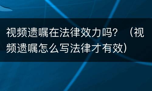 视频遗嘱在法律效力吗？（视频遗嘱怎么写法律才有效）