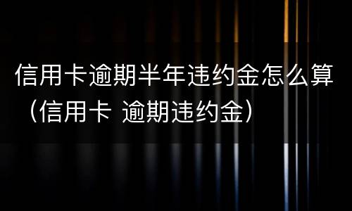 信用卡逾期半年违约金怎么算（信用卡 逾期违约金）