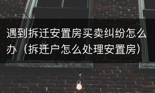 遇到拆迁安置房买卖纠纷怎么办（拆迁户怎么处理安置房）