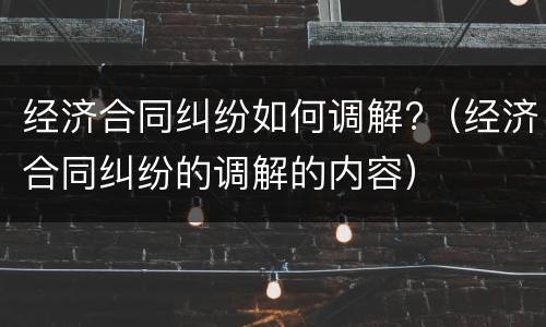 经济合同纠纷如何调解?（经济合同纠纷的调解的内容）