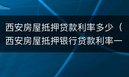 西安房屋抵押贷款利率多少（西安房屋抵押银行贷款利率一般是多少）