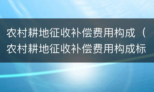 农村耕地征收补偿费用构成（农村耕地征收补偿费用构成标准）